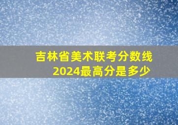 吉林省美术联考分数线2024最高分是多少