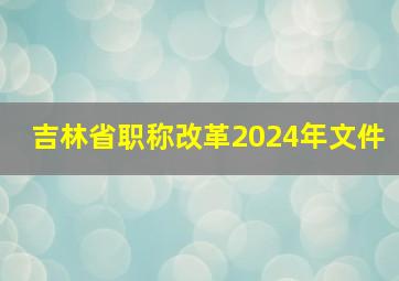 吉林省职称改革2024年文件