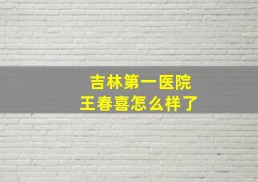 吉林第一医院王春喜怎么样了