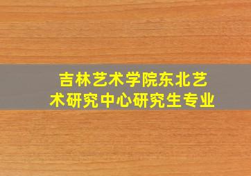 吉林艺术学院东北艺术研究中心研究生专业