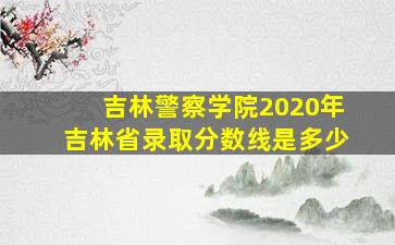 吉林警察学院2020年吉林省录取分数线是多少