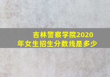 吉林警察学院2020年女生招生分数线是多少