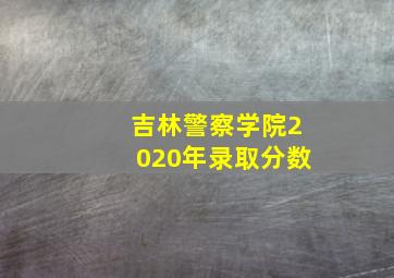 吉林警察学院2020年录取分数