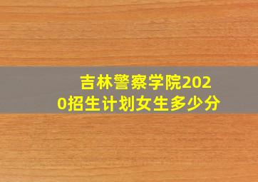 吉林警察学院2020招生计划女生多少分