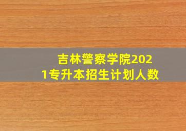 吉林警察学院2021专升本招生计划人数