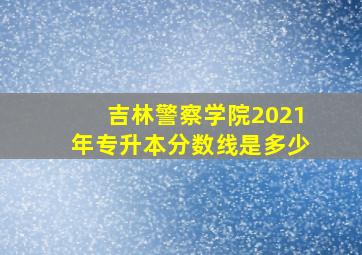 吉林警察学院2021年专升本分数线是多少