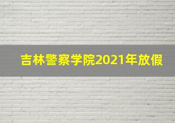 吉林警察学院2021年放假