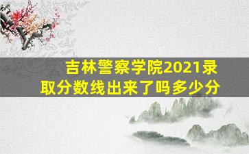 吉林警察学院2021录取分数线出来了吗多少分