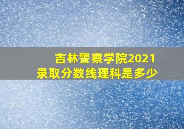 吉林警察学院2021录取分数线理科是多少