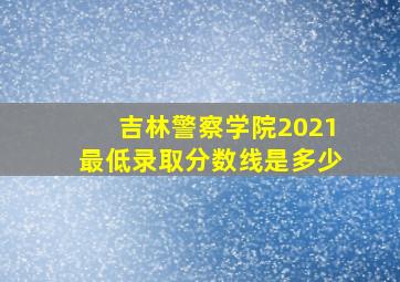 吉林警察学院2021最低录取分数线是多少