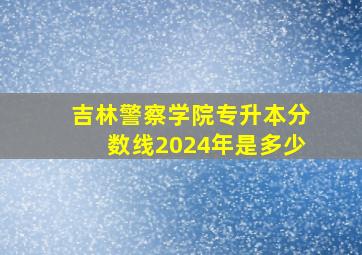 吉林警察学院专升本分数线2024年是多少