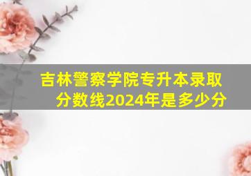 吉林警察学院专升本录取分数线2024年是多少分