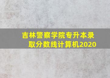 吉林警察学院专升本录取分数线计算机2020