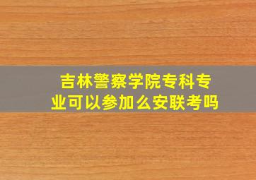 吉林警察学院专科专业可以参加么安联考吗