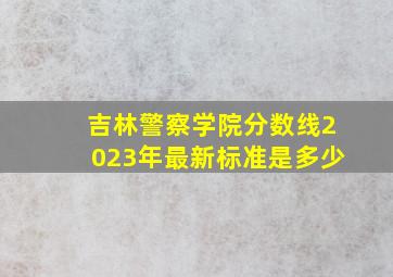 吉林警察学院分数线2023年最新标准是多少