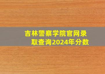 吉林警察学院官网录取查询2024年分数