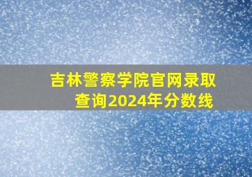 吉林警察学院官网录取查询2024年分数线