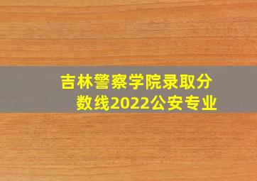 吉林警察学院录取分数线2022公安专业