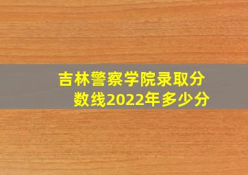 吉林警察学院录取分数线2022年多少分