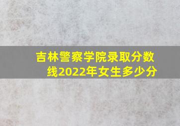 吉林警察学院录取分数线2022年女生多少分