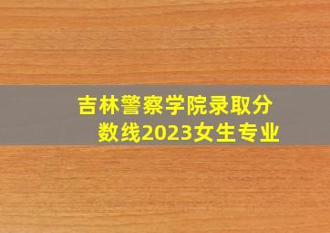 吉林警察学院录取分数线2023女生专业