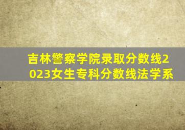 吉林警察学院录取分数线2023女生专科分数线法学系