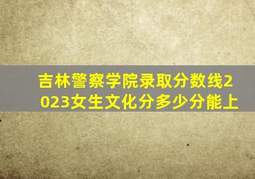 吉林警察学院录取分数线2023女生文化分多少分能上