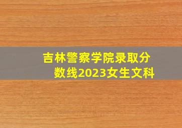 吉林警察学院录取分数线2023女生文科