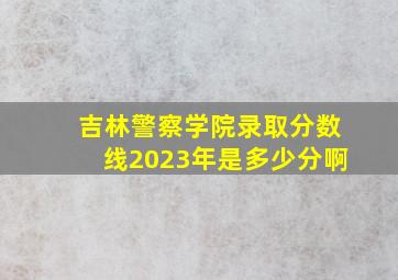 吉林警察学院录取分数线2023年是多少分啊