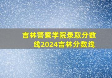 吉林警察学院录取分数线2024吉林分数线