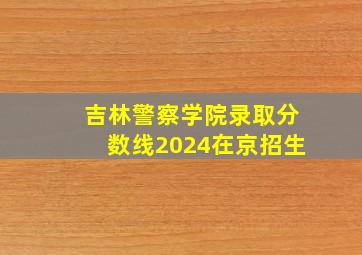 吉林警察学院录取分数线2024在京招生