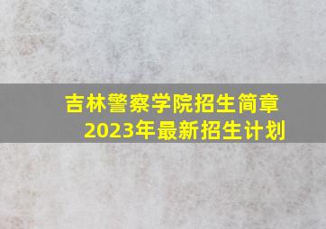 吉林警察学院招生简章2023年最新招生计划