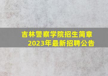 吉林警察学院招生简章2023年最新招聘公告