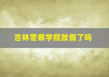 吉林警察学院放假了吗