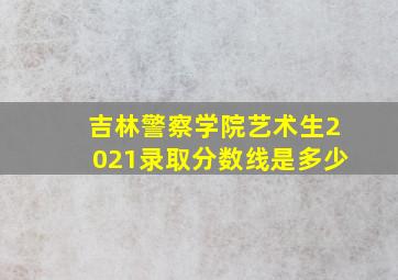 吉林警察学院艺术生2021录取分数线是多少