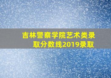 吉林警察学院艺术类录取分数线2019录取