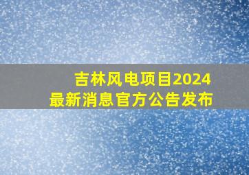 吉林风电项目2024最新消息官方公告发布