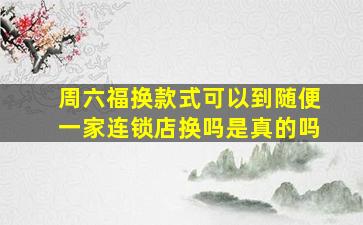 周六福换款式可以到随便一家连锁店换吗是真的吗