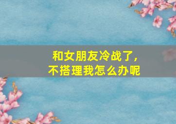 和女朋友冷战了,不搭理我怎么办呢