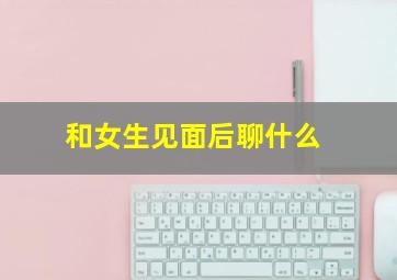 和女生见面后聊什么