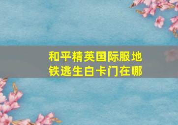 和平精英国际服地铁逃生白卡门在哪