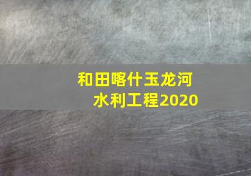 和田喀什玉龙河水利工程2020