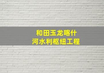 和田玉龙喀什河水利枢纽工程