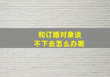 和订婚对象谈不下去怎么办呢