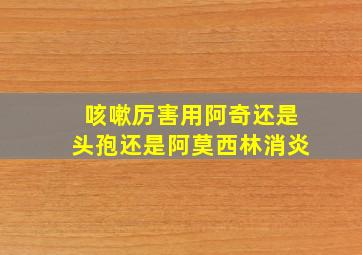 咳嗽厉害用阿奇还是头孢还是阿莫西林消炎