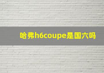 哈弗h6coupe是国六吗