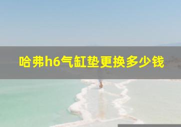 哈弗h6气缸垫更换多少钱