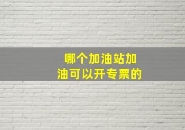 哪个加油站加油可以开专票的