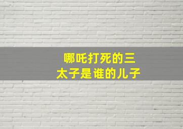 哪吒打死的三太子是谁的儿子