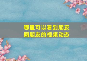 哪里可以看到朋友圈朋友的视频动态